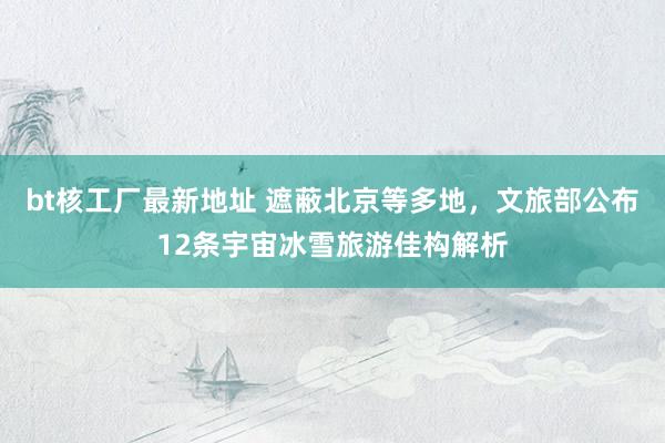 bt核工厂最新地址 遮蔽北京等多地，文旅部公布12条宇宙冰雪旅游佳构解析