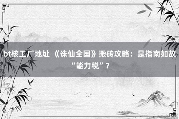 bt核工厂地址 《诛仙全国》搬砖攻略：是指南如故“能力税”？