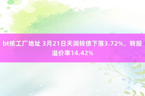 bt核工厂地址 3月21日天润转债下落3.72%，转股溢价率14.42%