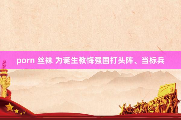 porn 丝袜 为诞生教悔强国打头阵、当标兵