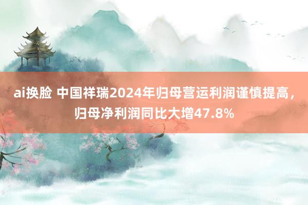 ai换脸 中国祥瑞2024年归母营运利润谨慎提高，归母净利润同比大增47.8%