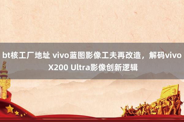 bt核工厂地址 vivo蓝图影像工夫再改造，解码vivo X200 Ultra影像创新逻辑