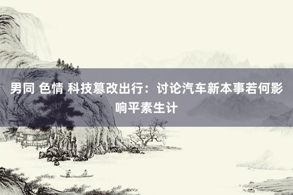男同 色情 科技篡改出行：讨论汽车新本事若何影响平素生计