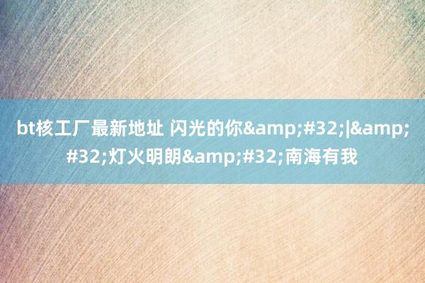 bt核工厂最新地址 闪光的你&#32;|&#32;灯火明朗&#32;南海有我